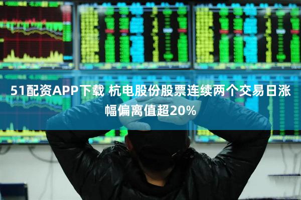 51配资APP下载 杭电股份股票连续两个交易日涨幅偏离值超20%