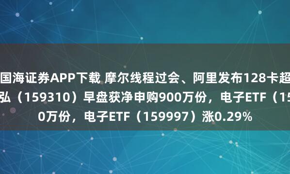 国海证券APP下载 摩尔线程过会、阿里发布128卡超节点，芯片ETF天弘（159310）早盘获净申购900万份，电子ETF（159997）涨0.29%