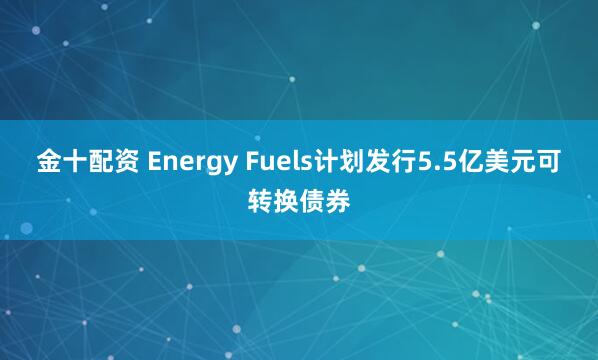 金十配资 Energy Fuels计划发行5.5亿美元可转换债券