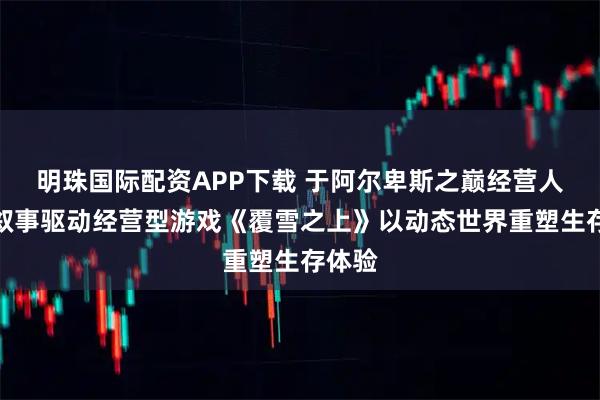 明珠国际配资APP下载 于阿尔卑斯之巅经营人生：叙事驱动经营型游戏《覆雪之上》以动态世界重塑生存体验
