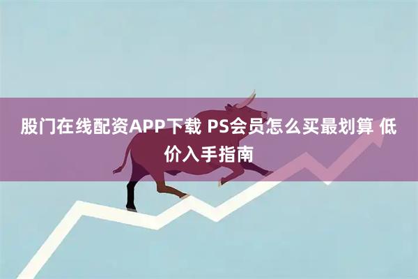 股门在线配资APP下载 PS会员怎么买最划算 低价入手指南