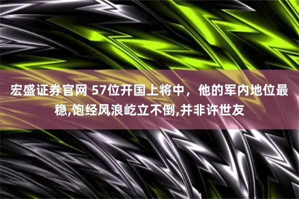 宏盛证券官网 57位开国上将中,他的军内地位最稳,饱经风浪屹立不倒,并非许世友