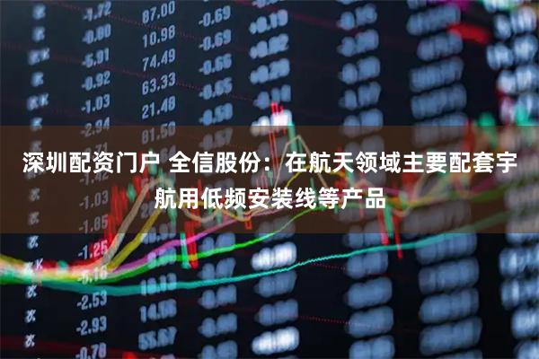 深圳配资门户 全信股份：在航天领域主要配套宇航用低频安装线等产品