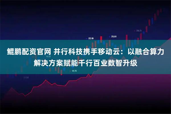 鲲鹏配资官网 并行科技携手移动云：以融合算力解决方案赋能千行百业数智升级