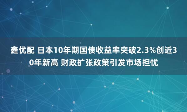 鑫优配 日本10年期国债收益率突破2.3%创近30年新高 财政扩张政策引发市场担忧