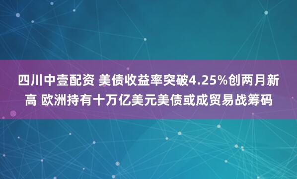 四川中壹配资 美债收益率突破4.25%创两月新高 欧洲持有十万亿美元美债或成贸易战筹码