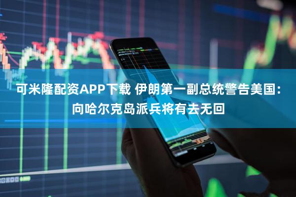 可米隆配资APP下载 伊朗第一副总统警告美国:向哈尔克岛派兵将有去无回