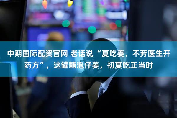 中期国际配资官网 老话说 “夏吃姜，不劳医生开药方”，这罐醋泡仔姜，初夏吃正当时