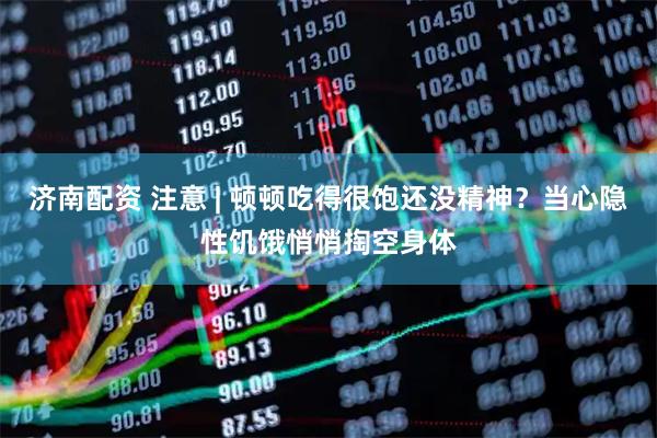 济南配资 注意 | 顿顿吃得很饱还没精神？当心隐性饥饿悄悄掏空身体