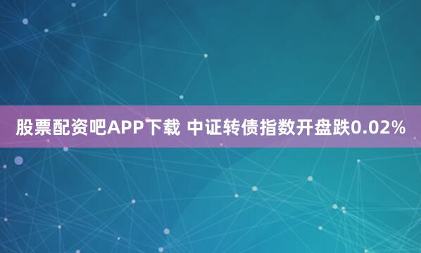 股票配资吧APP下载 中证转债指数开盘跌0.02%