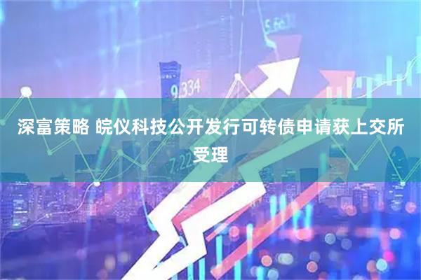深富策略 皖仪科技公开发行可转债申请获上交所受理