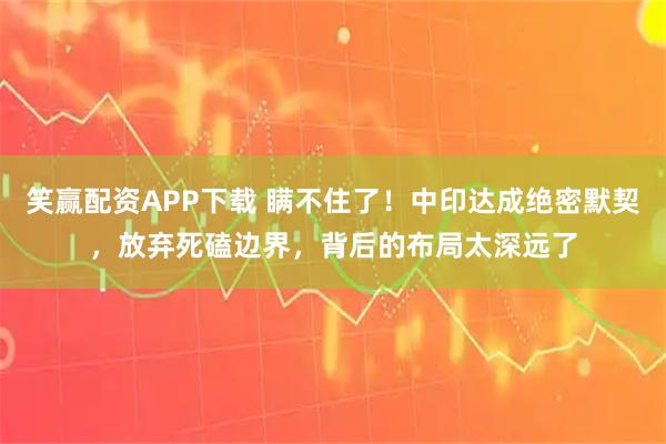 笑赢配资APP下载 瞒不住了!中印达成绝密默契,放弃死磕边界,背后的布局太深远了