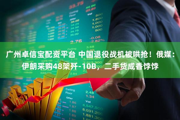 广州卓信宝配资平台 中国退役战机被哄抢！俄媒：伊朗采购48架歼-10B，二手货成香饽饽