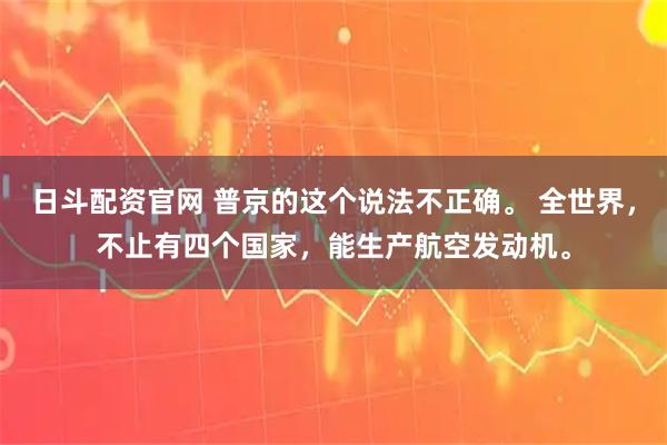 日斗配资官网 普京的这个说法不正确。 全世界，不止有四个国家，能生产航空发动机。