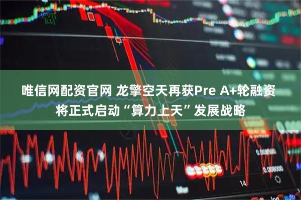 唯信网配资官网 龙擎空天再获Pre A+轮融资 将正式启动“算力上天”发展战略