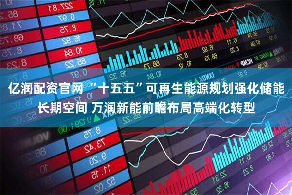 亿润配资官网 “十五五”可再生能源规划强化储能长期空间 万润新能前瞻布局高端化转型