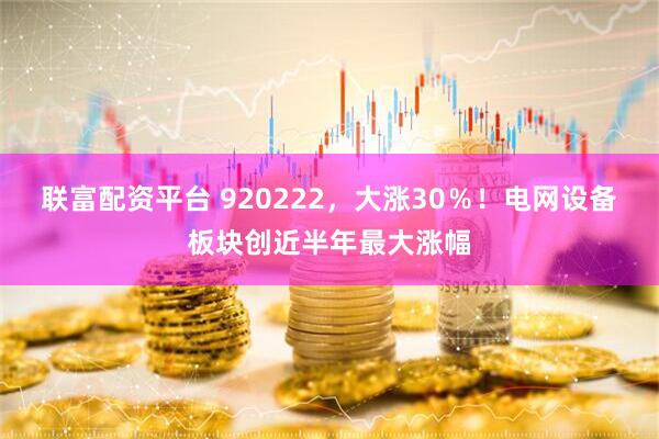 联富配资平台 920222，大涨30％！电网设备板块创近半年最大涨幅